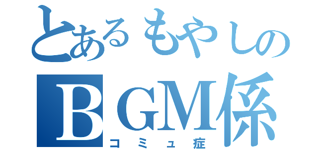 とあるもやしのＢＧＭ係（コミュ症）