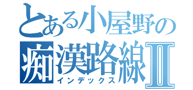 とある小屋野の痴漢路線Ⅱ（インデックス）