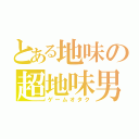 とある地味の超地味男（ゲームオタク）