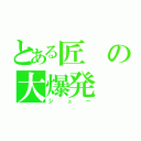 とある匠の大爆発（シュー）