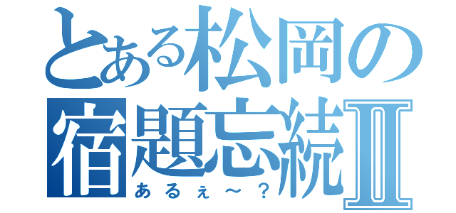 とある松岡の宿題忘続Ⅱ（あるぇ～？）