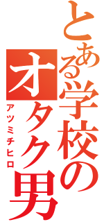 とある学校のオタク男（アツミチヒロ）