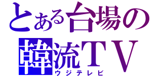 とある台場の韓流ＴＶ（ウジテレビ）