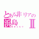 とある非リアの浜島Ⅱ（引きこもり）