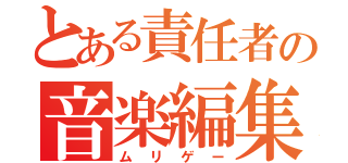 とある責任者の音楽編集（ムリゲー）