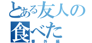 とある友人の食べた（番外編）