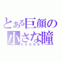 とある巨顔の小さな瞳（目目目目目）