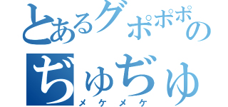 とあるグポポポのぢゅぢゅぢゅ（メケメケ）