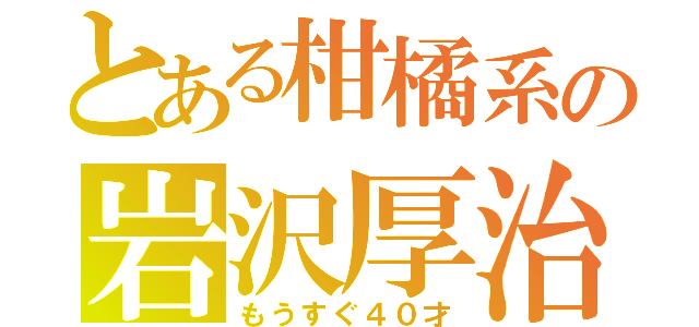 とある柑橘系の岩沢厚治（もうすぐ４０才）