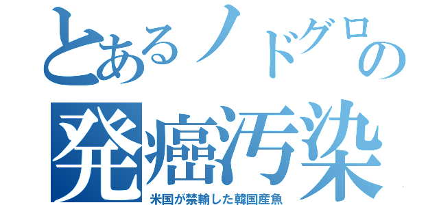 とあるノドグロの発癌汚染（米国が禁輸した韓国産魚）