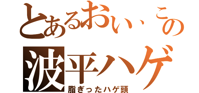 とあるおい、この波平ハゲ（脂ぎったハゲ頭）