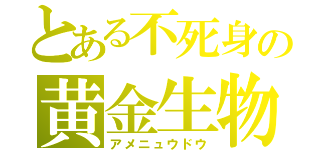 とある不死身の黄金生物（アメニュウドウ）