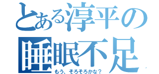 とある淳平の睡眠不足（もう、そろそろかな？）