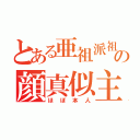 とある亜祖派祖魔祖の顔真似主（ほぼ本人）