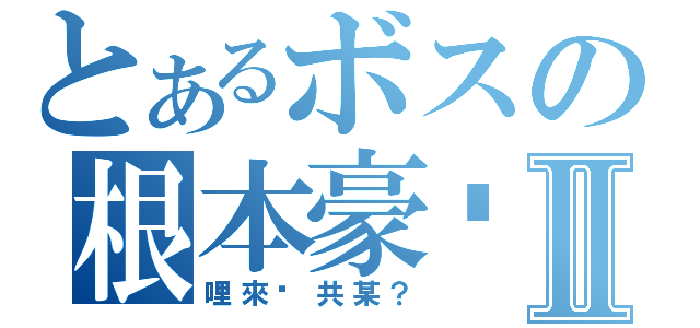 とあるボスの根本豪洨Ⅱ（哩來踹共某？）