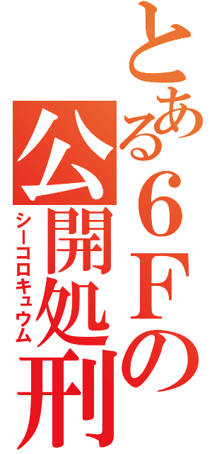 とある６Ｆの公開処刑（シーコロキュウム）