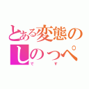 とある変態のしのっぺ（です）