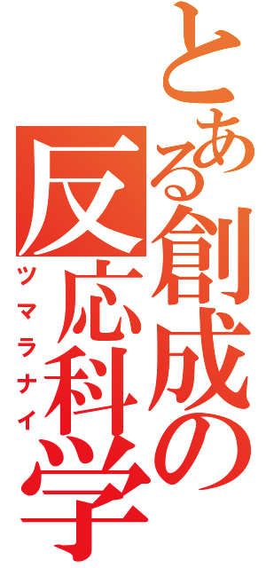 とある創成の反応科学（ツマラナイ）