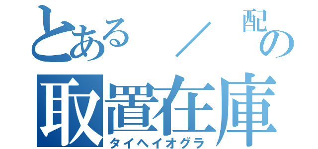 とある　／　配の取置在庫（タイヘイオグラ）