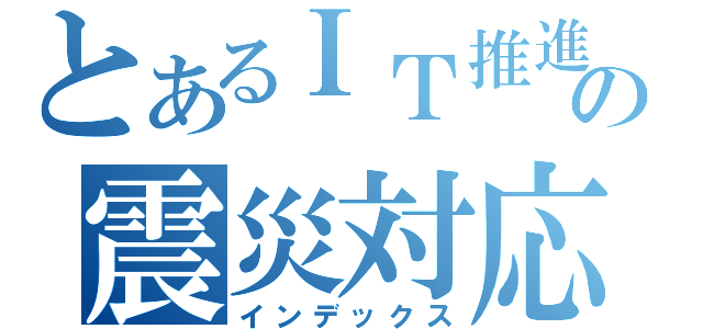 とあるＩＴ推進の震災対応（インデックス）