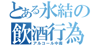 とある氷結の飲酒行為（アルコール中毒）