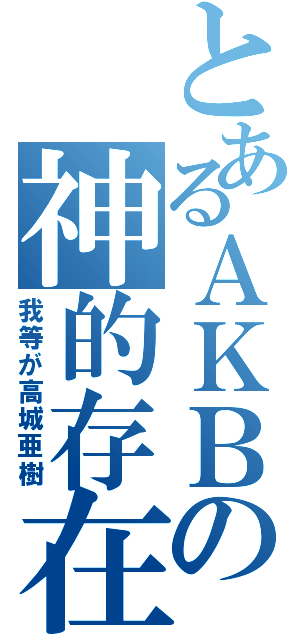 とあるＡＫＢの神的存在（我等が高城亜樹）