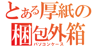 とある厚紙の梱包外箱（パソコンケース）