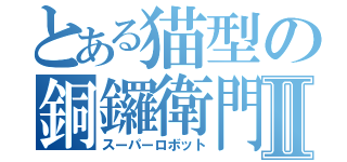 とある猫型の銅鑼衛門Ⅱ（スーパーロボット）