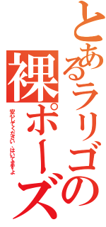 とあるラリゴの裸ポーズ（安心してください、はいてますよ）