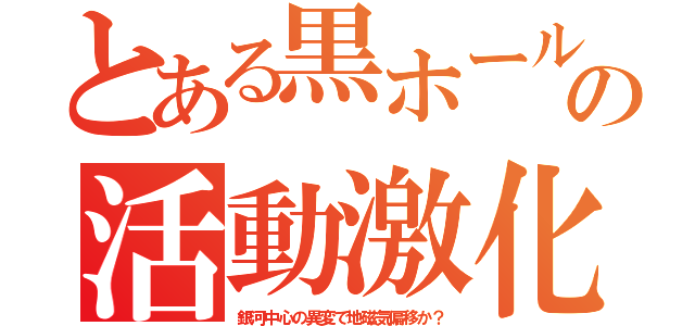 とある黒ホールの活動激化（銀河中心の異変で地磁気偏移か？）