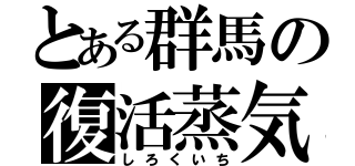 とある群馬の復活蒸気（しろくいち）