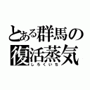 とある群馬の復活蒸気（しろくいち）