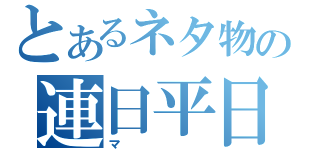 とあるネタ物の連日平日（マ）