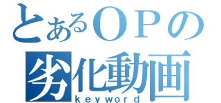 とあるＯＰの劣化動画（ｋｅｙｗｏｒｄ）