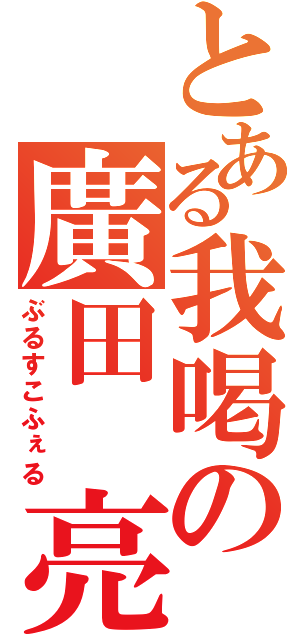 とある我喝の廣田 亮（ぶるすこふぇる）