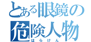 とある眼鏡の危険人物（はらけん）