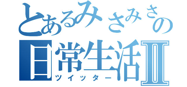 とあるみさみさの日常生活Ⅱ（ツイッター）