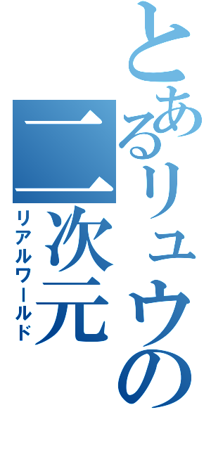 とあるリュウの二次元（リアルワールド）