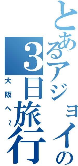 とあるアジョイの３日旅行（大阪へ～）