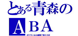 とある青森のＡＢＡ（ポケモンは土曜朝７時３０分）