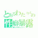 とあるわたりんの性癖暴露（楽しみましょう）