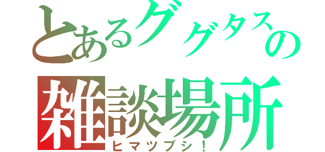 とあるググタスの雑談場所（ヒマツブシ！）