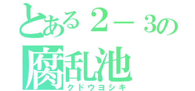 とある２－３の腐乱池（クドウヨシキ）