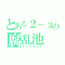 とある２－３の腐乱池（クドウヨシキ）