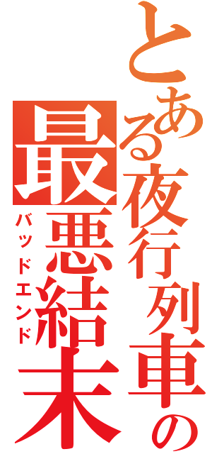 とある夜行列車の最悪結末（バッドエンド）