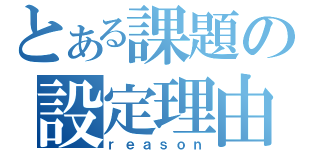 とある課題の設定理由（ｒｅａｓｏｎ）