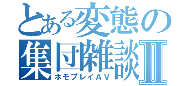 とある変態の集団雑談Ⅱ（ホモプレイＡＶ）