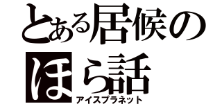 とある居候のほら話（アイスプラネット）