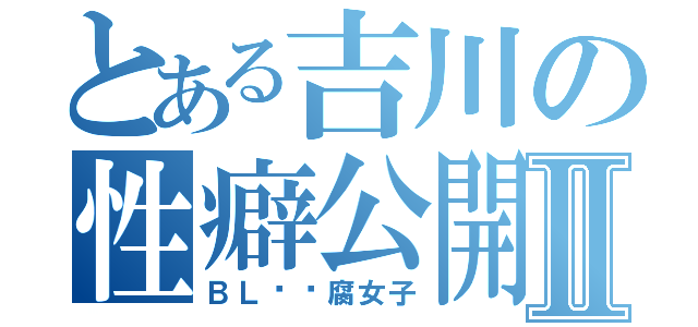 とある吉川の性癖公開Ⅱ（ＢＬ❤️腐女子）