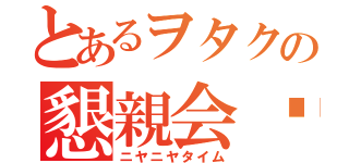 とあるヲタクの懇親会♡（ニヤニヤタイム）